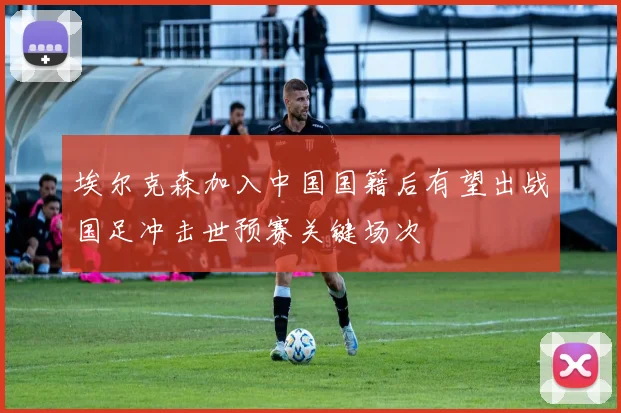 埃尔克森加入中国国籍后有望出战国足冲击世预赛关键场次