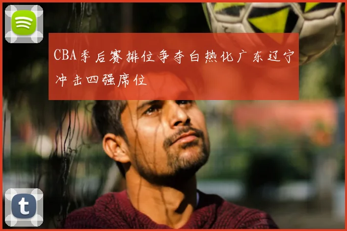 CBA季后赛排位争夺白热化广东辽宁冲击四强席位