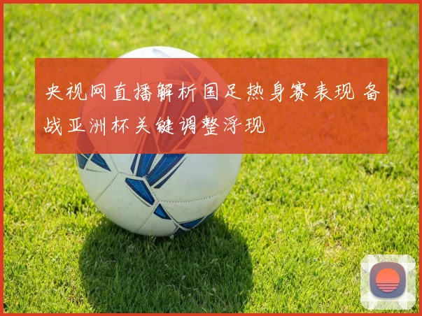 央视网直播解析国足热身赛表现 备战亚洲杯关键调整浮现