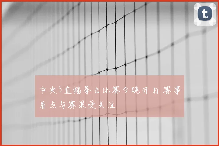 中央5直播拳击比赛今晚开打 赛事看点与赛果受关注