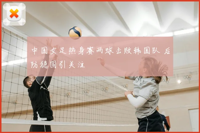 中国女足热身赛两球击败韩国队 后防稳固引关注