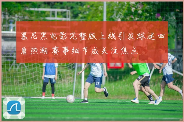慕尼黑电影完整版上线引发球迷回看热潮 赛事细节成关注焦点