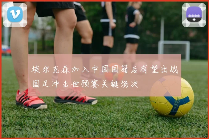 埃尔克森加入中国国籍后有望出战国足冲击世预赛关键场次