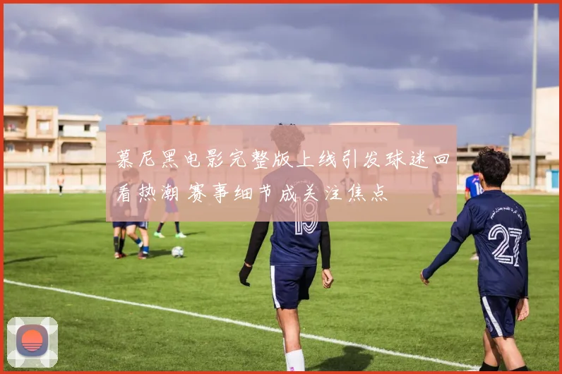 慕尼黑电影完整版上线引发球迷回看热潮 赛事细节成关注焦点