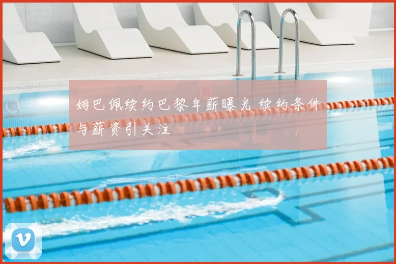 姆巴佩续约巴黎年薪曝光 续约条件与薪资引关注
